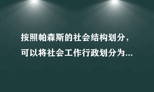 按照帕森斯的社会结构划分，可以将社会工作行政划分为以下哪些层次