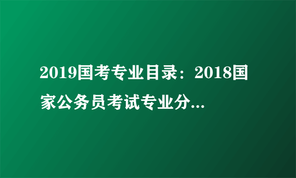 2019国考专业目录：2018国家公务员考试专业分类目录(专科|本科|研究生)