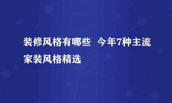 装修风格有哪些  今年7种主流家装风格精选