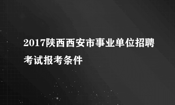 2017陕西西安市事业单位招聘考试报考条件