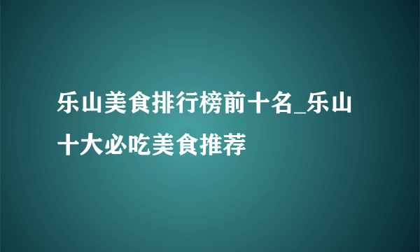 乐山美食排行榜前十名_乐山十大必吃美食推荐