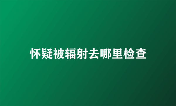 怀疑被辐射去哪里检查