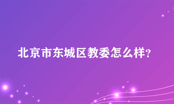 北京市东城区教委怎么样？