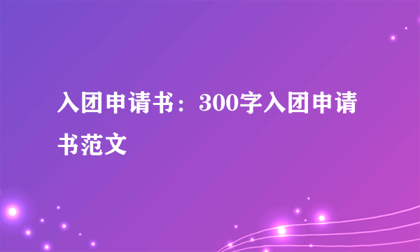 入团申请书：300字入团申请书范文