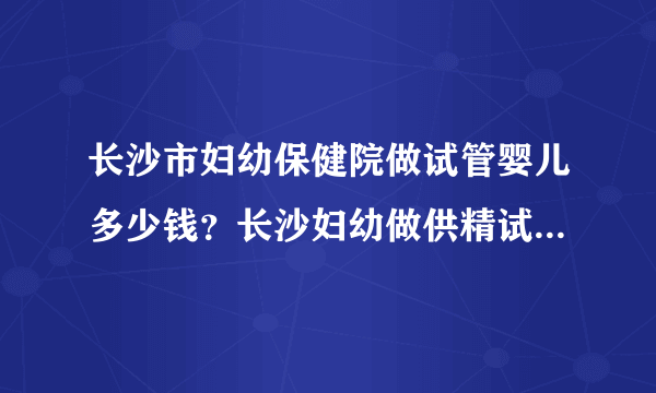 长沙市妇幼保健院做试管婴儿多少钱？长沙妇幼做供精试管多少钱？