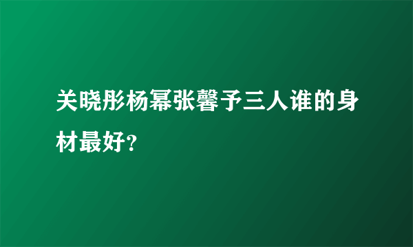 关晓彤杨幂张馨予三人谁的身材最好？