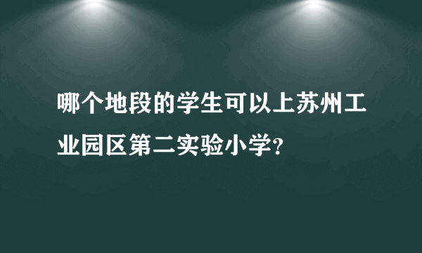 哪个地段的学生可以上苏州工业园区第二实验小学？