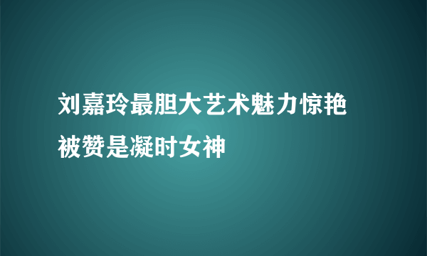 刘嘉玲最胆大艺术魅力惊艳 被赞是凝时女神