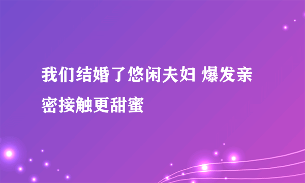 我们结婚了悠闲夫妇 爆发亲密接触更甜蜜