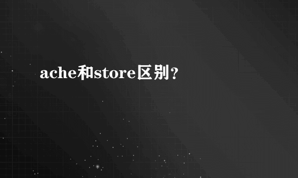 ache和store区别？