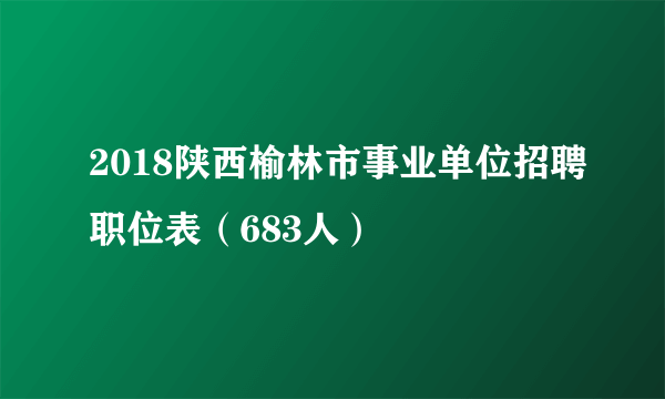 2018陕西榆林市事业单位招聘职位表（683人）