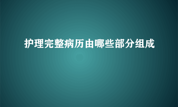 护理完整病历由哪些部分组成