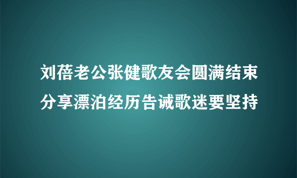 刘蓓老公张健歌友会圆满结束分享漂泊经历告诫歌迷要坚持