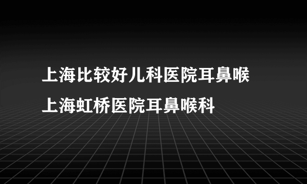 上海比较好儿科医院耳鼻喉 上海虹桥医院耳鼻喉科