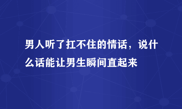 男人听了扛不住的情话，说什么话能让男生瞬间直起来