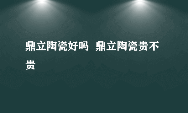 鼎立陶瓷好吗  鼎立陶瓷贵不贵