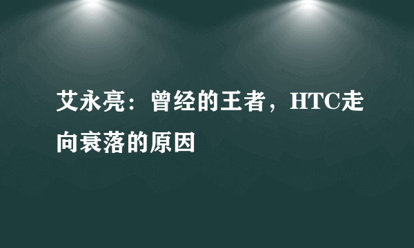 艾永亮：曾经的王者，HTC走向衰落的原因