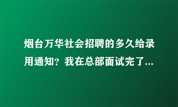 烟台万华社会招聘的多久给录用通知？我在总部面试完了，没说体检的事，也没说pass。就说等通知。