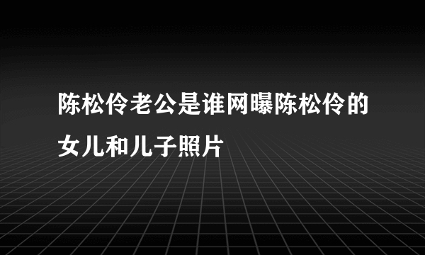 陈松伶老公是谁网曝陈松伶的女儿和儿子照片