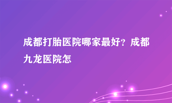 成都打胎医院哪家最好？成都九龙医院怎