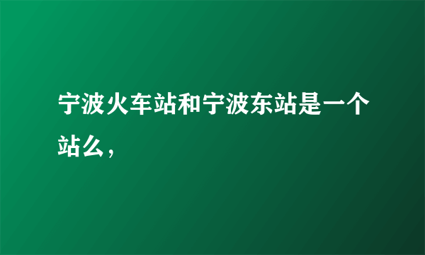 宁波火车站和宁波东站是一个站么，