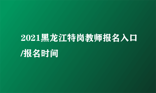 2021黑龙江特岗教师报名入口/报名时间