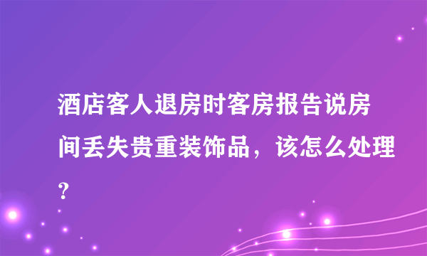 酒店客人退房时客房报告说房间丢失贵重装饰品，该怎么处理？