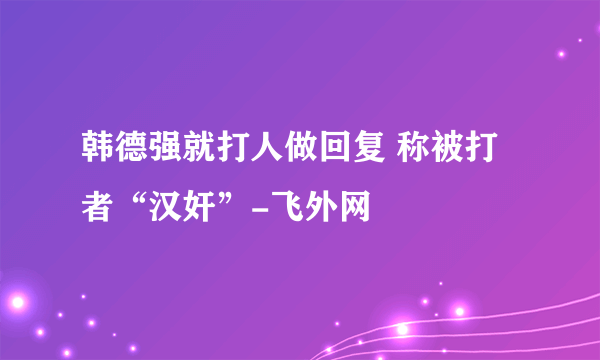 韩德强就打人做回复 称被打者“汉奸”-飞外网