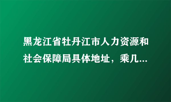 黑龙江省牡丹江市人力资源和社会保障局具体地址，乘几路车到哪下车？