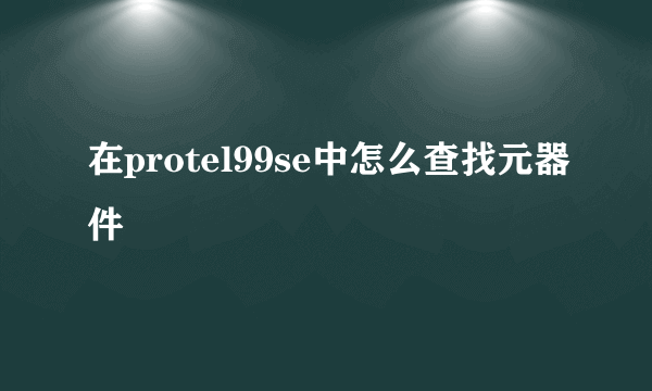 在protel99se中怎么查找元器件