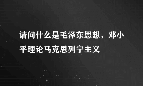 请问什么是毛泽东思想，邓小平理论马克思列宁主义