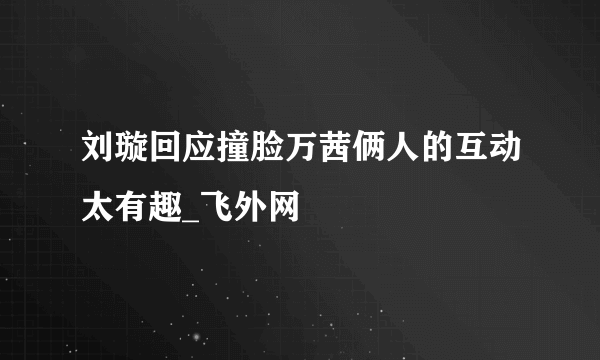 刘璇回应撞脸万茜俩人的互动太有趣_飞外网