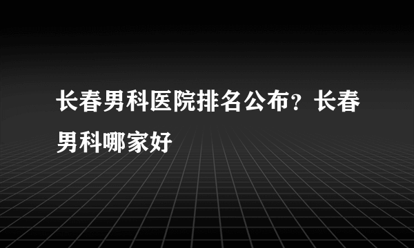 长春男科医院排名公布？长春男科哪家好