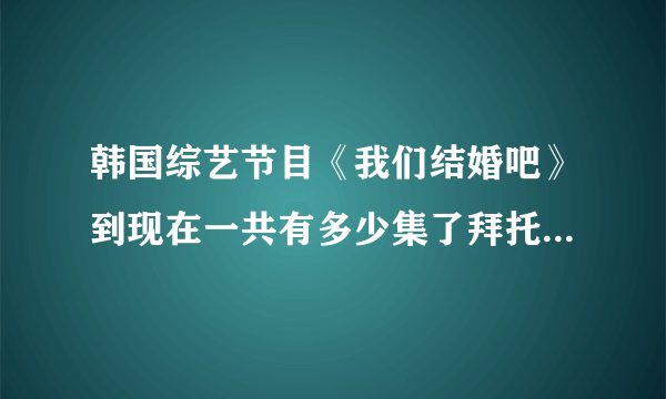 韩国综艺节目《我们结婚吧》到现在一共有多少集了拜托各位大神