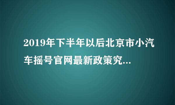 2019年下半年以后北京市小汽车摇号官网最新政策究竟是什么？