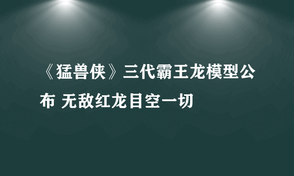 《猛兽侠》三代霸王龙模型公布 无敌红龙目空一切