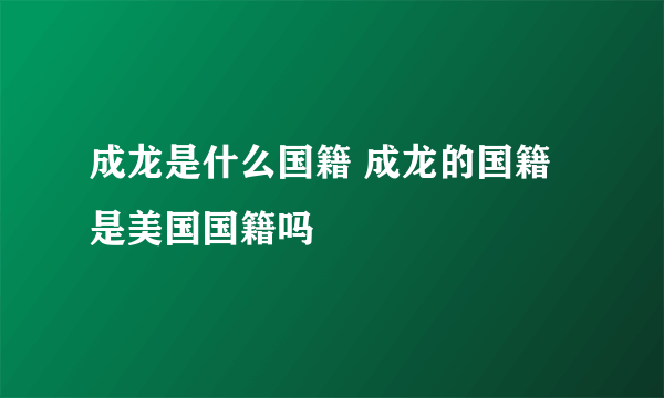 成龙是什么国籍 成龙的国籍是美国国籍吗