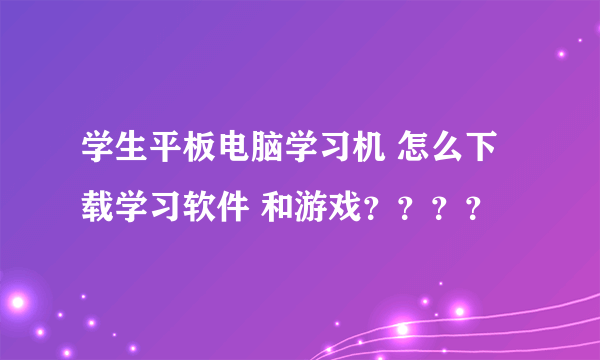 学生平板电脑学习机 怎么下载学习软件 和游戏？？？？