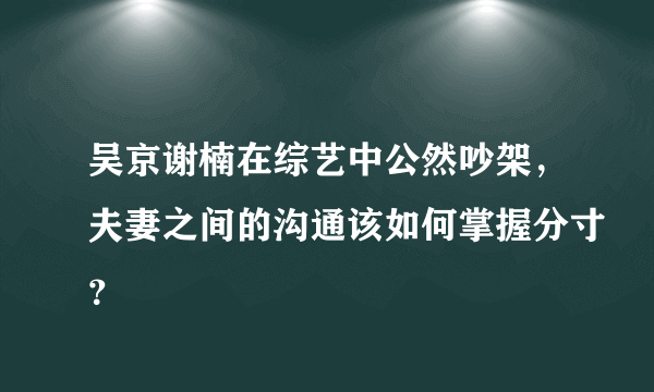 吴京谢楠在综艺中公然吵架，夫妻之间的沟通该如何掌握分寸？