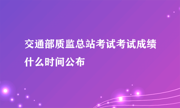 交通部质监总站考试考试成绩什么时间公布