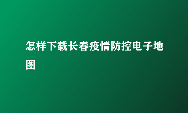 怎样下载长春疫情防控电子地图