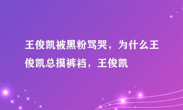 王俊凯被黑粉骂哭，为什么王俊凯总摸裤裆，王俊凯