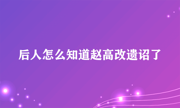 后人怎么知道赵高改遗诏了