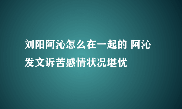 刘阳阿沁怎么在一起的 阿沁发文诉苦感情状况堪忧