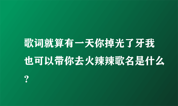 歌词就算有一天你掉光了牙我也可以带你去火辣辣歌名是什么？