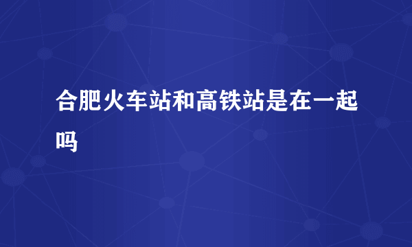 合肥火车站和高铁站是在一起吗