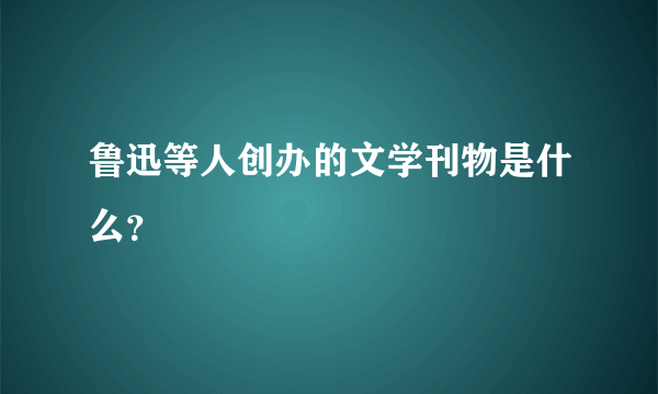 鲁迅等人创办的文学刊物是什么？