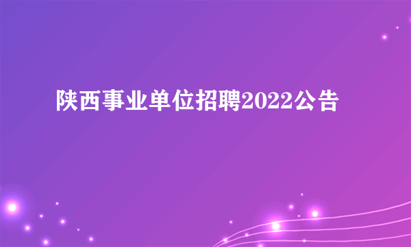 陕西事业单位招聘2022公告