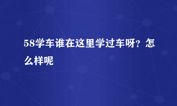 58学车谁在这里学过车呀？怎么样呢