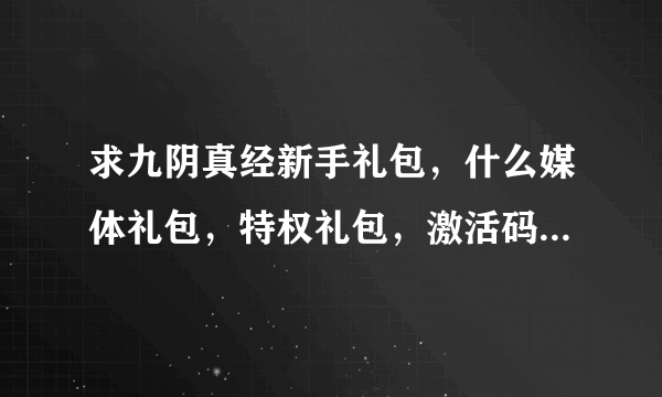 求九阴真经新手礼包，什么媒体礼包，特权礼包，激活码，8位数、13位数的都发过来！！